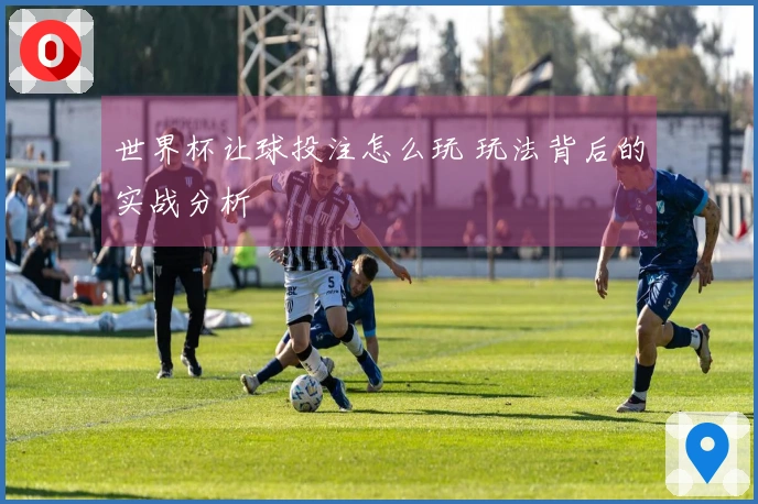 世界杯让球投注怎么玩 玩法背后的实战分析