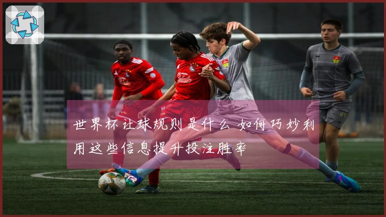 世界杯让球规则是什么 如何巧妙利用这些信息提升投注胜率